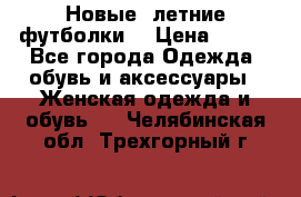 Новые, летние футболки  › Цена ­ 500 - Все города Одежда, обувь и аксессуары » Женская одежда и обувь   . Челябинская обл.,Трехгорный г.